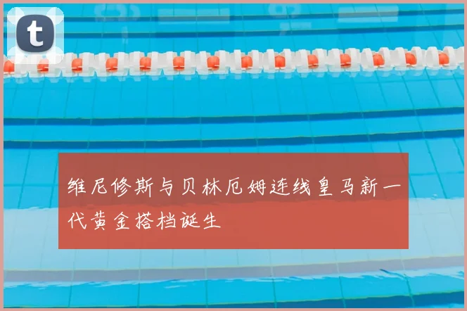 维尼修斯与贝林厄姆连线皇马新一代黄金搭档诞生