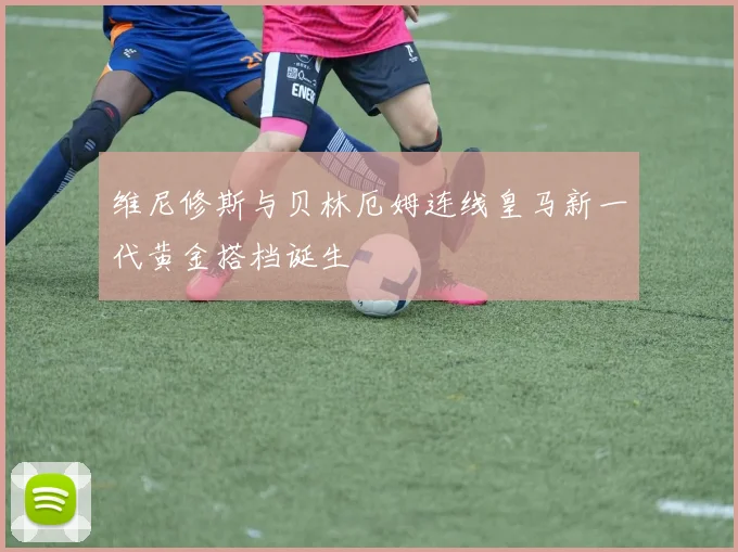维尼修斯与贝林厄姆连线皇马新一代黄金搭档诞生